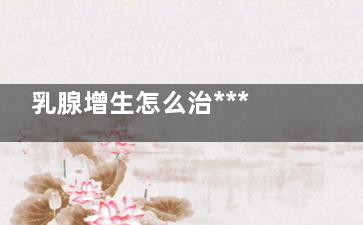乳腺增生怎么治*** 乳腺增生如何能治好(乳腺增生怎么治疗***的方法按摩)